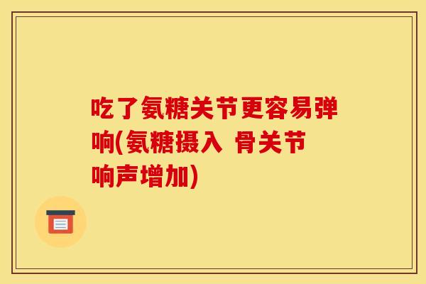 吃了氨糖关节更容易弹响(氨糖摄入 骨关节响声增加)