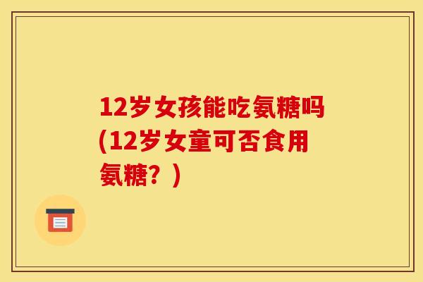 12岁女孩能吃氨糖吗(12岁女童可否食用氨糖？)