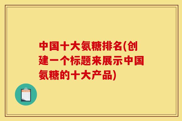 中国十大氨糖排名(创建一个标题来展示中国氨糖的十大产品)