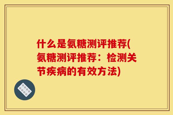 什么是氨糖测评推荐(氨糖测评推荐：检测关节疾病的有效方法)