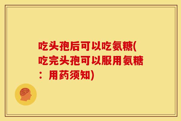 吃头孢后可以吃氨糖(吃完头孢可以服用氨糖：用药须知)