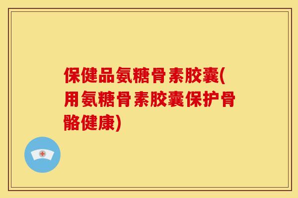 保健品氨糖骨素胶囊(用氨糖骨素胶囊保护骨骼健康)