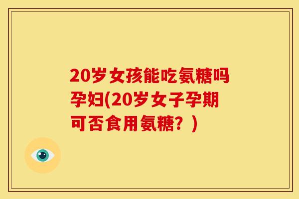 20岁女孩能吃氨糖吗孕妇(20岁女子孕期可否食用氨糖？)