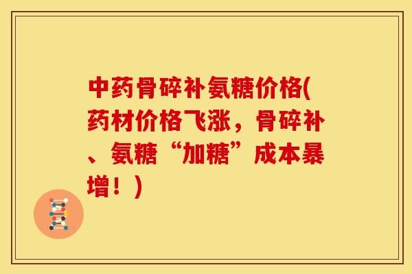 中药骨碎补氨糖价格(药材价格飞涨，骨碎补、氨糖“加糖”成本暴增！)