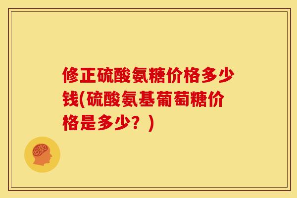 修正硫酸氨糖价格多少钱(硫酸氨基葡萄糖价格是多少？)