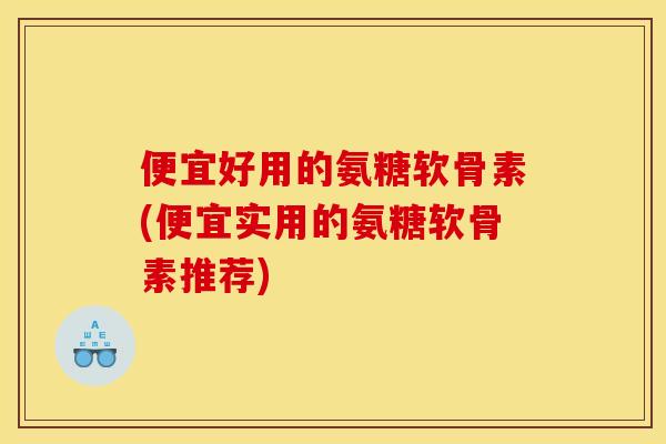 便宜好用的氨糖软骨素(便宜实用的氨糖软骨素推荐)