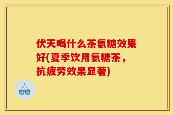 伏天喝什么茶氨糖效果好(夏季饮用氨糖茶，抗疲劳效果显著)