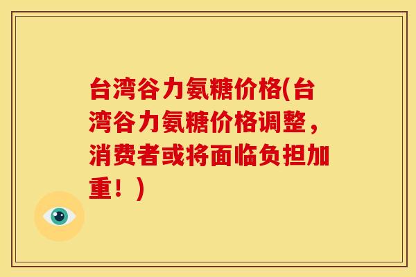 台湾谷力氨糖价格(台湾谷力氨糖价格调整，消费者或将面临负担加重！)