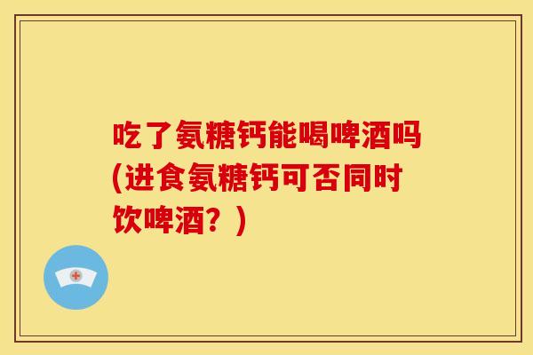 吃了氨糖钙能喝啤酒吗(进食氨糖钙可否同时饮啤酒？)