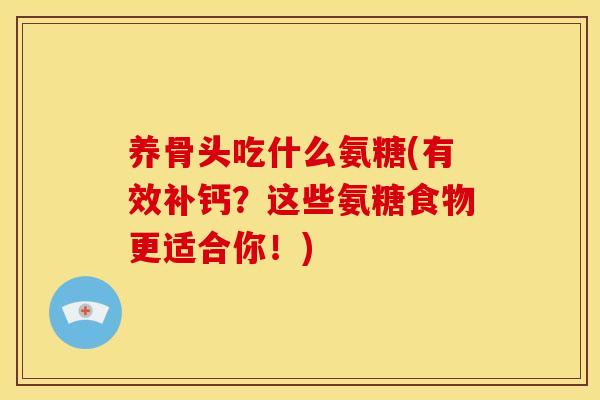 养骨头吃什么氨糖(有效补钙？这些氨糖食物更适合你！)