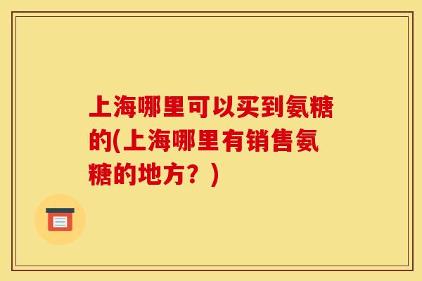 上海哪里可以买到氨糖的(上海哪里有销售氨糖的地方？)