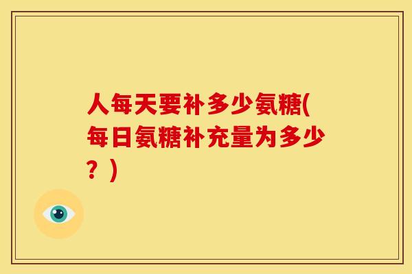 人每天要补多少氨糖(每日氨糖补充量为多少？)
