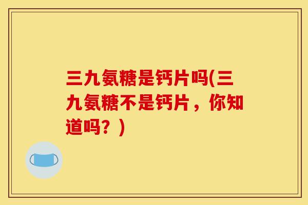 三九氨糖是钙片吗(三九氨糖不是钙片，你知道吗？)