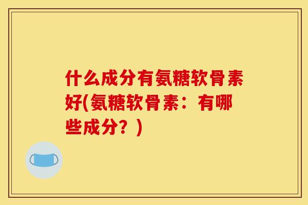 什么成分有氨糖软骨素好(氨糖软骨素：有哪些成分？)