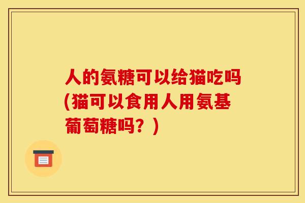 人的氨糖可以给猫吃吗(猫可以食用人用氨基葡萄糖吗？)