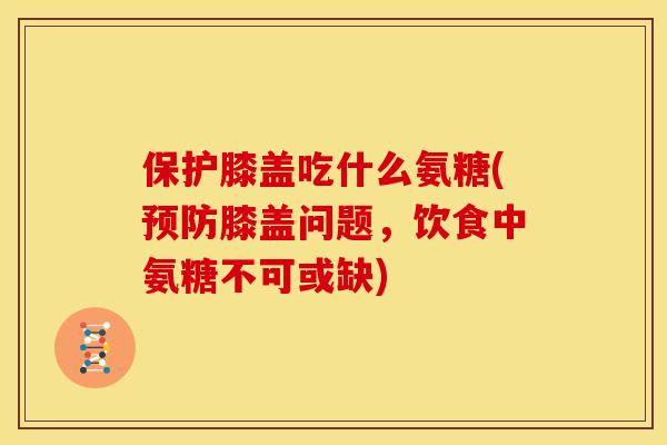 保护膝盖吃什么氨糖(预防膝盖问题，饮食中氨糖不可或缺)