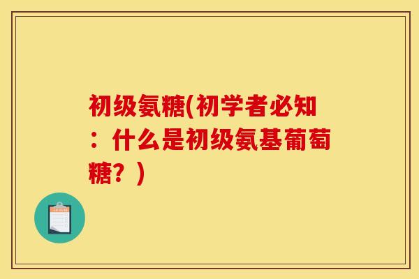 初级氨糖(初学者必知：什么是初级氨基葡萄糖？)