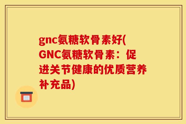 gnc氨糖软骨素好(GNC氨糖软骨素：促进关节健康的优质营养补充品)