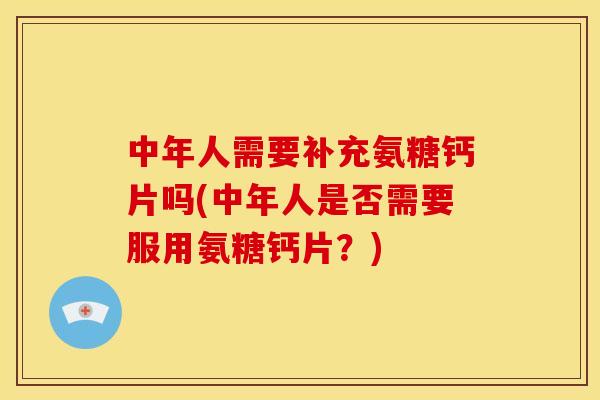 中年人需要补充氨糖钙片吗(中年人是否需要服用氨糖钙片？)