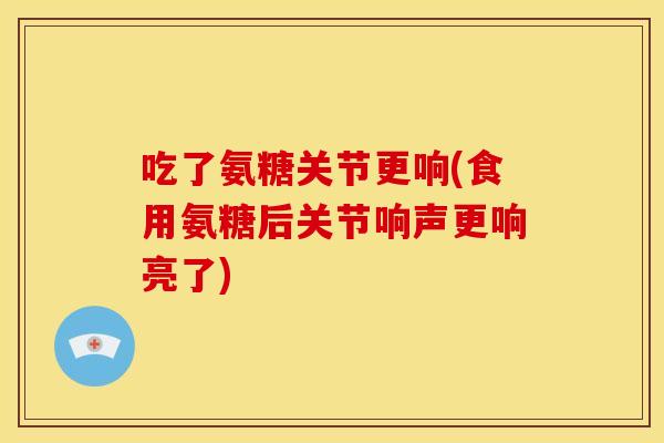 吃了氨糖关节更响(食用氨糖后关节响声更响亮了)