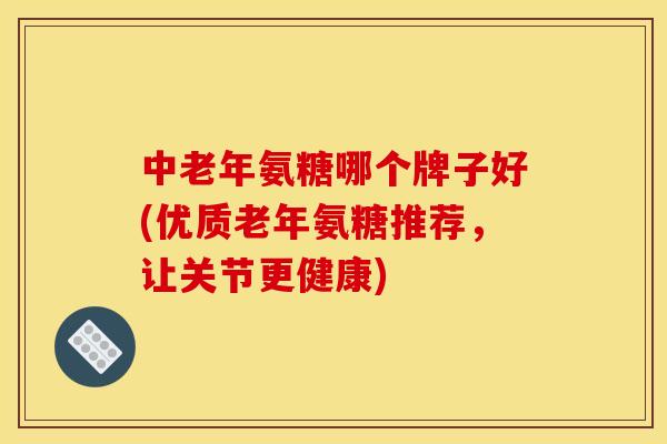 中老年氨糖哪个牌子好(优质老年氨糖推荐，让关节更健康)