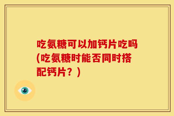 吃氨糖可以加钙片吃吗(吃氨糖时能否同时搭配钙片？)