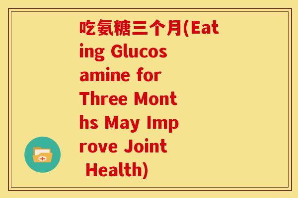 吃氨糖三个月(Eating Glucosamine for Three Months May Improve Joint Health)