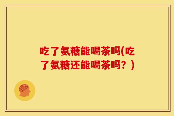 吃了氨糖能喝茶吗(吃了氨糖还能喝茶吗？)