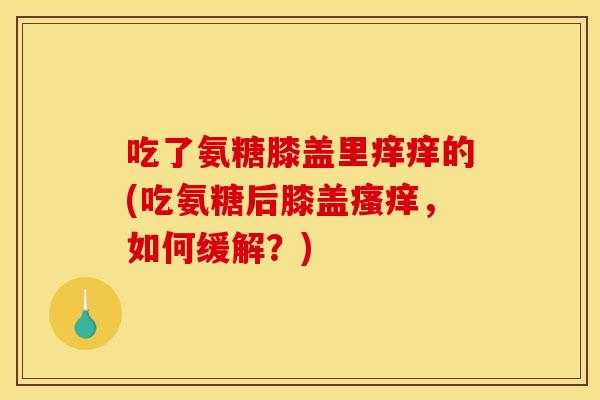 吃了氨糖膝盖里痒痒的(吃氨糖后膝盖瘙痒，如何缓解？)