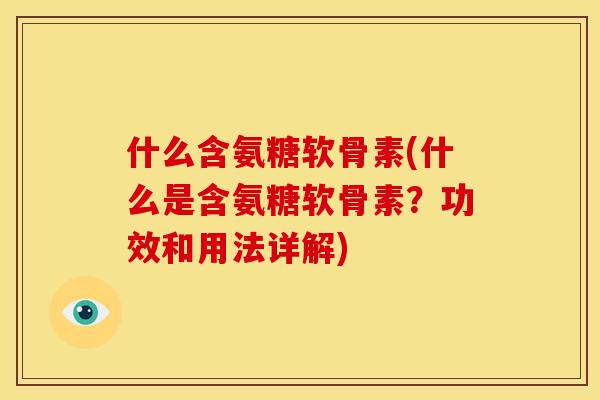 什么含氨糖软骨素(什么是含氨糖软骨素？功效和用法详解)
