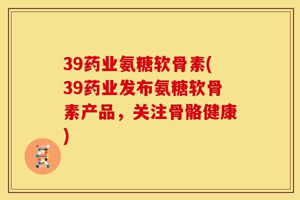 39药业氨糖软骨素(39药业发布氨糖软骨素产品，关注骨骼健康)