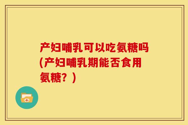 产妇哺乳可以吃氨糖吗(产妇哺乳期能否食用氨糖？)