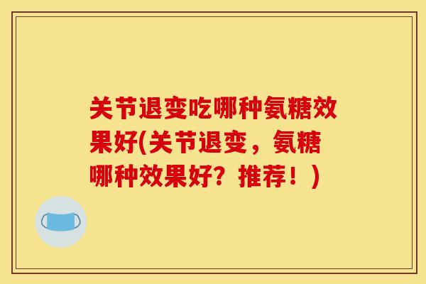 关节退变吃哪种氨糖效果好(关节退变，氨糖哪种效果好？推荐！)