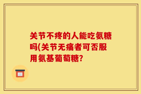 关节不疼的人能吃氨糖吗(关节无痛者可否服用氨基葡萄糖？