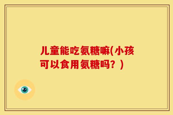 儿童能吃氨糖嘛(小孩可以食用氨糖吗？)