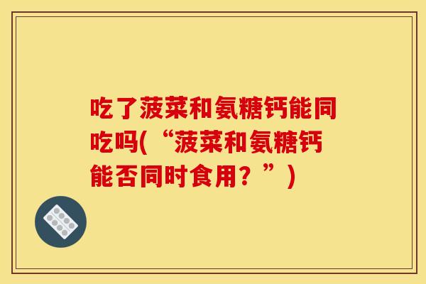 吃了菠菜和氨糖钙能同吃吗(“菠菜和氨糖钙能否同时食用？”)