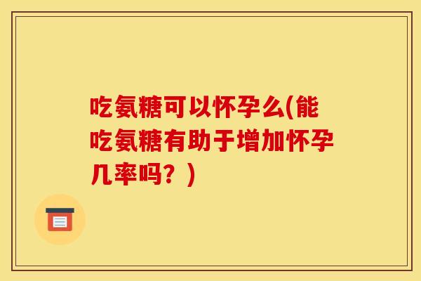 吃氨糖可以怀孕么(能吃氨糖有助于增加怀孕几率吗？)