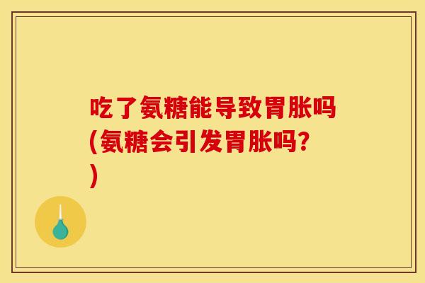 吃了氨糖能导致胃胀吗(氨糖会引发胃胀吗？)
