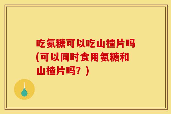 吃氨糖可以吃山楂片吗(可以同时食用氨糖和山楂片吗？)