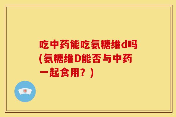 吃中药能吃氨糖维d吗(氨糖维D能否与中药一起食用？)