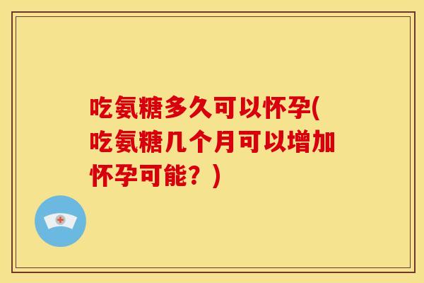 吃氨糖多久可以怀孕(吃氨糖几个月可以增加怀孕可能？)