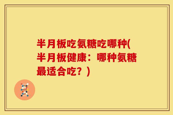 半月板吃氨糖吃哪种(半月板健康：哪种氨糖最适合吃？)