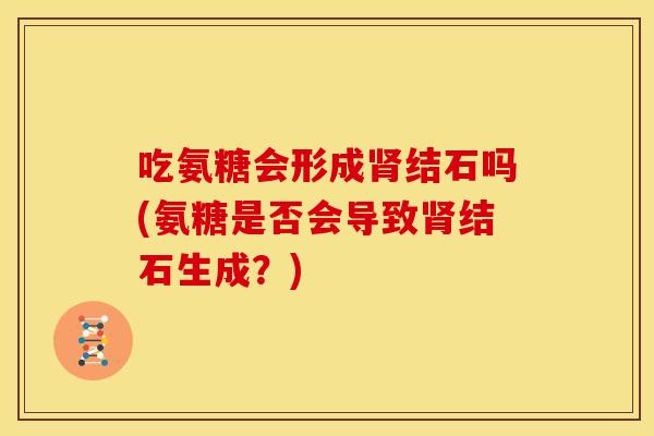 吃氨糖会形成肾结石吗(氨糖是否会导致肾结石生成？)