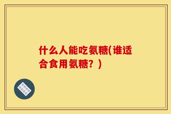 什么人能吃氨糖(谁适合食用氨糖？)