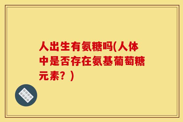 人出生有氨糖吗(人体中是否存在氨基葡萄糖元素？)