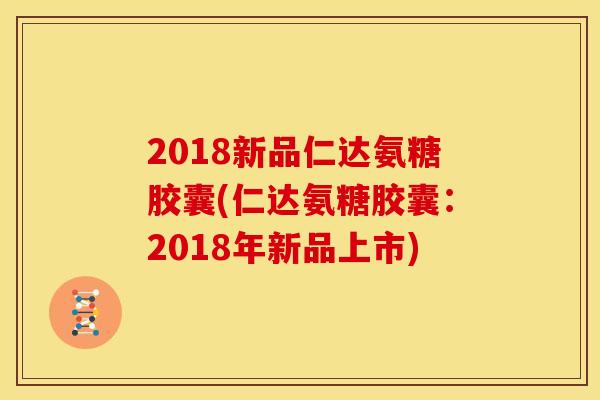 2018新品仁达氨糖胶囊(仁达氨糖胶囊：2018年新品上市)