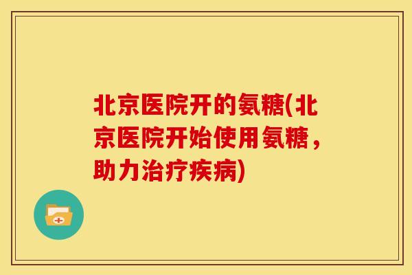 北京医院开的氨糖(北京医院开始使用氨糖，助力治疗疾病)