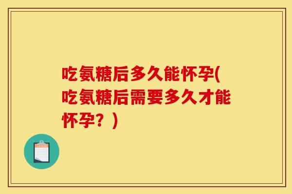 吃氨糖后多久能怀孕(吃氨糖后需要多久才能怀孕？)