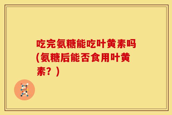 吃完氨糖能吃叶黄素吗(氨糖后能否食用叶黄素？)