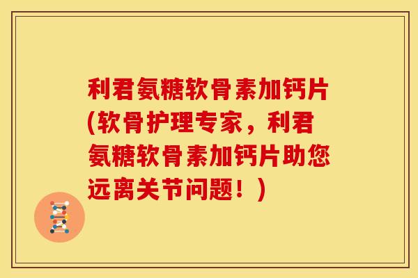 利君氨糖软骨素加钙片(软骨护理专家，利君氨糖软骨素加钙片助您远离关节问题！)